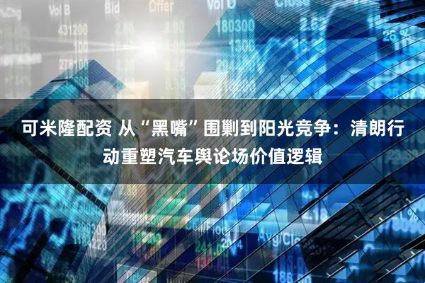 可米隆配资 从“黑嘴”围剿到阳光竞争：清朗行动重塑汽车舆论场价值逻辑
