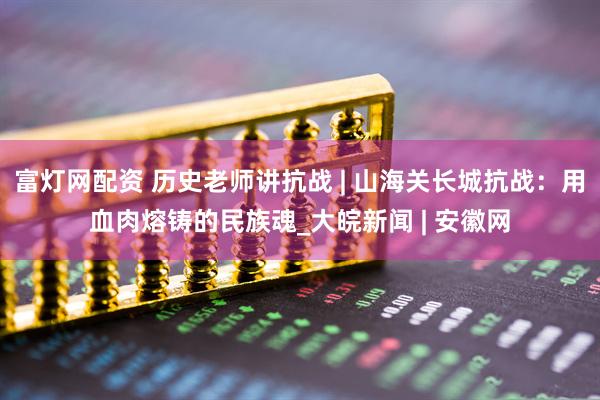 富灯网配资 历史老师讲抗战 | 山海关长城抗战：用血肉熔铸的民族魂_大皖新闻 | 安徽网