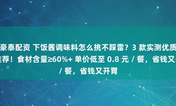 豪泰配资 下饭酱调味料怎么挑不踩雷？3 款实测优质款推荐！食材含量≥60%+ 单价低至 0.8 元 / 餐，省钱又开胃