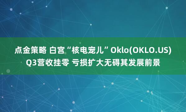 点金策略 白宫“核电宠儿”Oklo(OKLO.US)Q3营收挂零 亏损扩大无碍其发展前景