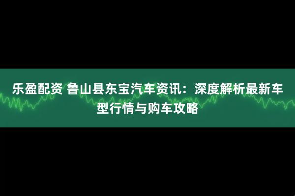 乐盈配资 鲁山县东宝汽车资讯：深度解析最新车型行情与购车攻略
