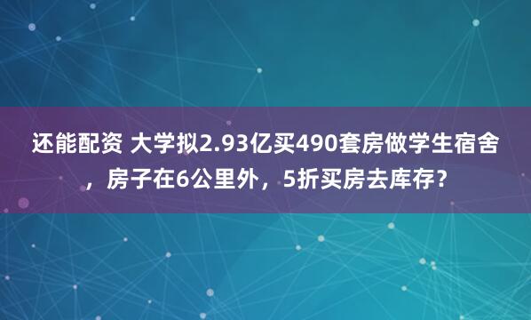 还能配资 大学拟2.93亿买490套房做学生宿舍，房子在6公里外，5折买房去库存？