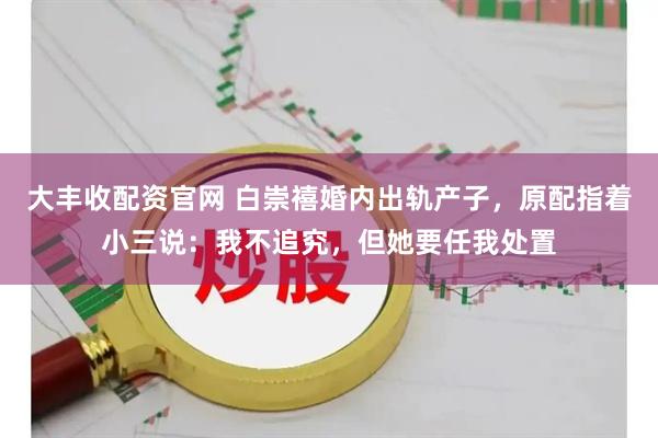 大丰收配资官网 白崇禧婚内出轨产子，原配指着小三说：我不追究，但她要任我处置