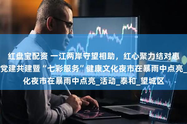 红盘宝配资 一江两岸守望相助，红心聚力结对惠民︱月亮岛区域化党建共建暨“七彩服务”健康文化夜市在暴雨中点亮_活动_泰和_望城区