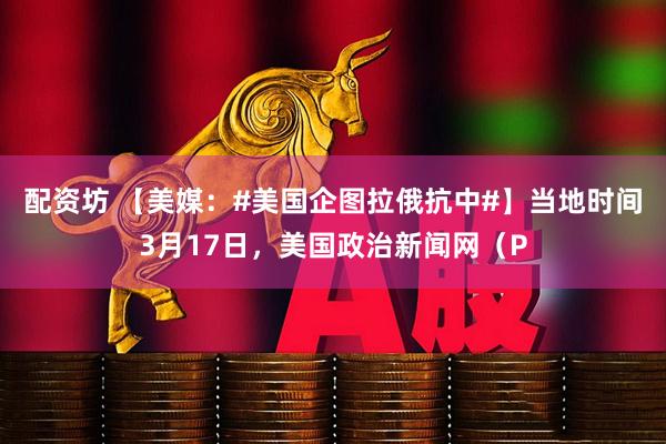 配资坊 【美媒：#美国企图拉俄抗中#】当地时间3月17日，美国政治新闻网（P