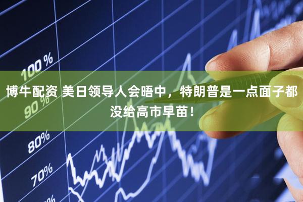 博牛配资 美日领导人会晤中，特朗普是一点面子都没给高市早苗！
